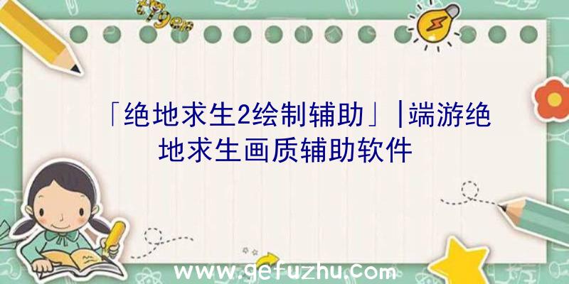 「绝地求生2绘制辅助」|端游绝地求生画质辅助软件